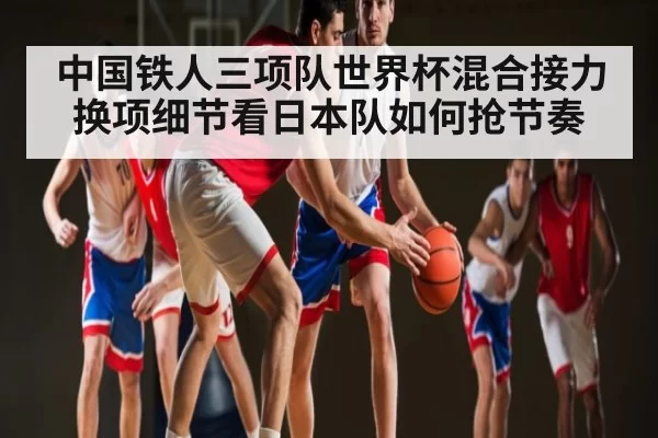 中国铁人三项队世界杯混合接力换项细节看日本队如何抢节奏